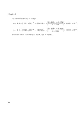 Chapter 3
We continue increasing m and get
m = 3, h = 0.125 , v(3; 2−3
) = 0.241924 , ε =
0.241924 − 0.241854
0.241924
≈ 0.00029 > 10−4
;
m = 4, h = 0.0625 , v(3; 2−4
) = 0.241929 , ε =
0.241929 − 0.241924
0.241929
≈ 0.00002 < 10−4
.
Therefore, within an accuracy of 0.0001, v(3) ≈ 0.24193 .
166
 