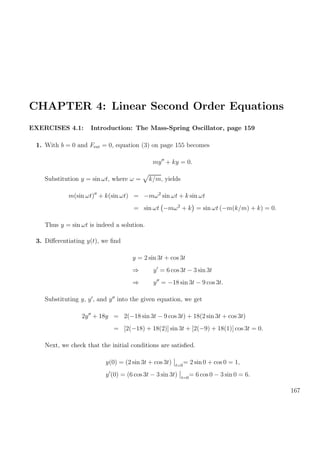 CHAPTER 4: Linear Second Order Equations
EXERCISES 4.1: Introduction: The Mass-Spring Oscillator, page 159
1. With b = 0 and Fext = 0, equation (3) on page 155 becomes
my + ky = 0.
Substitution y = sin ωt, where ω = k/m, yields
m(sin ωt) + k(sin ωt) = −mω2
sin ωt + k sin ωt
= sin ωt −mω2
+ k = sin ωt (−m(k/m) + k) = 0.
Thus y = sin ωt is indeed a solution.
3. Diﬀerentiating y(t), we ﬁnd
y = 2 sin 3t + cos 3t
⇒ y = 6 cos 3t − 3 sin 3t
⇒ y = −18 sin 3t − 9 cos 3t.
Substituting y, y , and y into the given equation, we get
2y + 18y = 2(−18 sin 3t − 9 cos 3t) + 18(2 sin 3t + cos 3t)
= [2(−18) + 18(2)] sin 3t + [2(−9) + 18(1)] cos 3t = 0.
Next, we check that the initial conditions are satisﬁed.
y(0) = (2 sin 3t + cos 3t) t=0
= 2 sin 0 + cos 0 = 1,
y (0) = (6 cos 3t − 3 sin 3t) t=0
= 6 cos 0 − 3 sin 0 = 6.
167
 