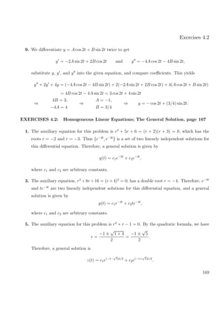 Exercises 4.2
9. We diﬀerentiate y = A cos 2t + B sin 2t twice to get
y = −2A sin 2t + 2B cos 2t and y = −4A cos 2t − 4B sin 2t,
substitute y, y , and y into the given equation, and compare coeﬃcients. This yields
y + 2y + 4y = (−4A cos 2t − 4B sin 2t) + 2(−2A sin 2t + 2B cos 2t) + 4(A cos 2t + B sin 2t)
= 4B cos 2t − 4A sin 2t = 3 cos 2t + 4 sin 2t
⇒
4B = 3,
−4A = 4
⇒
A = −1,
B = 3/4
⇒ y = − cos 2t + (3/4) sin 2t.
EXERCISES 4.2: Homogeneous Linear Equations; The General Solution, page 167
1. The auxiliary equation for this problem is r2
+ 5r + 6 = (r + 2)(r + 3) = 0, which has the
roots r = −2 and r = −3. Thus {e−2t
, e−3t
} is a set of two linearly independent solutions for
this diﬀerential equation. Therefore, a general solution is given by
y(t) = c1e−2t
+ c2e−3t
,
where c1 and c2 are arbitrary constants.
3. The auxiliary equation, r2
+8r +16 = (r +4)2
= 0, has a double root r = −4. Therefore, e−4t
and te−4t
are two linearly independent solutions for this diﬀerential equation, and a general
solution is given by
y(t) = c1e−4t
+ c2te−4t
,
where c1 and c2 are arbitrary constants.
5. The auxiliary equation for this problem is r2
+ r − 1 = 0. By the quadratic formula, we have
r =
−1 ±
√
1 + 4
2
=
−1 ±
√
5
2
.
Therefore, a general solution is
z(t) = c1e(−1−
√
5)t/2
+ c2e(−1+
√
5)t/2
.
169
 