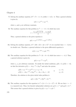 Chapter 4
7. Solving the auxiliary equation, 2r2
+ 7r − 4 = 0, yields r = 1/2, −4. Thus a general solution
is given by
u(t) = c1et/2
+ c2e−4t
,
where c1 and c2 are arbitrary constants.
9. The auxiliary equation for this problem is r2
− r − 11 = 0, which has roots
r =
1 ±
√
1 + 4 · 11
2
=
1 ± 3
√
5
2
.
Thus, a general solution to the given equation is
y(t) = c1e(1+3
√
5)t/2
+ c2e(1−3
√
5)t/2
.
11. Solving the auxiliary equation, 4r2
+ 20r + 25 = (2r + 5)2
= 0, we conclude that r = −5/2 is
its double root. Therefore, a general solution to the given diﬀerential equation is
w(t) = c1e−5t/2
+ c2te−5t/2
.
13. The auxiliary equation for this problem is r2
+ 2r − 8 = 0, which has roots r = −4, 2. Thus,
a general solution is given by
y(t) = c1e−4t
+ c2e2t
,
where c1, c2 are arbitrary constants. To satisfy the initial conditions, y(0) = 3, y (0) = −12,
we ﬁnd the derivative y (t) = −4c1e−4t
+ 2c2e2t
and solve the system
y(0) = c1e−4·0
+ c2e2·0
= c1 + c2 = 3,
y (0) = −4c1e−4·0
+ 2c2e2·0
= −4c1 + 2c2 = −12
⇒
c1 = 3,
c2 = 0.
Therefore, the solution to the given initial value problem is
y(t) = (3)e−4t
+ (0)e2t
= 3e−4t
.
15. The auxiliary equation for this equation is r2
+ 2r + 1 = (r + 1)2
= 0. We see that r = −1
is a repeated root. Thus, two linearly independent solutions are y1(t) = e−t
and y2(t) = te−t
.
This means that a general solution is given by y(t) = c1e−t
+ c2te−t
.
170
 