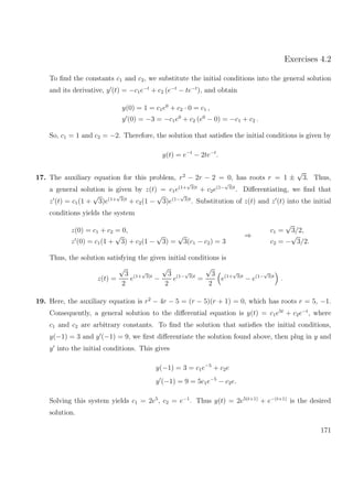 Exercises 4.2
To ﬁnd the constants c1 and c2, we substitute the initial conditions into the general solution
and its derivative, y (t) = −c1e−t
+ c2 (e−t
− te−t
), and obtain
y(0) = 1 = c1e0
+ c2 · 0 = c1 ,
y (0) = −3 = −c1e0
+ c2 (e0
− 0) = −c1 + c2 .
So, c1 = 1 and c2 = −2. Therefore, the solution that satisﬁes the initial conditions is given by
y(t) = e−t
− 2te−t
.
17. The auxiliary equation for this problem, r2
− 2r − 2 = 0, has roots r = 1 ±
√
3. Thus,
a general solution is given by z(t) = c1e(1+
√
3)t
+ c2e(1−
√
3)t
. Diﬀerentiating, we ﬁnd that
z (t) = c1(1 +
√
3)e(1+
√
3)t
+ c2(1 −
√
3)e(1−
√
3)t
. Substitution of z(t) and z (t) into the initial
conditions yields the system
z(0) = c1 + c2 = 0,
z (0) = c1(1 +
√
3) + c2(1 −
√
3) =
√
3(c1 − c2) = 3
⇒
c1 =
√
3/2,
c2 = −
√
3/2.
Thus, the solution satisfying the given initial conditions is
z(t) =
√
3
2
e(1+
√
3)t
−
√
3
2
e(1−
√
3)t
=
√
3
2
e(1+
√
3)t
− e(1−
√
3)t
.
19. Here, the auxiliary equation is r2
− 4r − 5 = (r − 5)(r + 1) = 0, which has roots r = 5, −1.
Consequently, a general solution to the diﬀerential equation is y(t) = c1e5t
+ c2e−t
, where
c1 and c2 are arbitrary constants. To ﬁnd the solution that satisﬁes the initial conditions,
y(−1) = 3 and y (−1) = 9, we ﬁrst diﬀerentiate the solution found above, then plug in y and
y into the initial conditions. This gives
y(−1) = 3 = c1e−5
+ c2e
y (−1) = 9 = 5c1e−5
− c2e.
Solving this system yields c1 = 2e5
, c2 = e−1
. Thus y(t) = 2e5(t+1)
+ e−(t+1)
is the desired
solution.
171
 