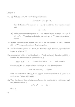 Chapter 4
21. (a) With y(t) = ert
, y (t) = rert
, the equation becomes
arert
+ bert
= (ar + b)ert
= 0.
Since the function ert
is never zero on (−∞, ∞), to satisfy the above equation we must
have
ar + b = 0.
(b) Solving the characteristic equation, ar+b = 0, obtained in part (a), we get r = −b/a. So
y(t) = ert
= e−bt/a
, and a general solution is given by y = ce−bt/a
, where c is an arbitrary
constant.
23. We form the characteristic equation, 5r + 4 = 0, and ﬁnd its root r = −4/5. Therefore,
y(t) = ce−4t/5
is a general solution to the given equation.
25. The characteristic equation, 6r − 13 = 0, has the root r = 13/6. Therefore, a general solution
is given by w(t) = ce13t/6
.
27. Assuming that y1(t) = e−t
cos 2t and y2(t) = e−t
sin 2t are linearly dependent on (0, 1), we
conclude that, for some constant c and all t ∈ (0, 1),
y1(t) = cy2(t) ⇒ e−t
cos 2t = ce−t
sin 2t ⇒ cos 2t = c sin 2t.
Choosing, say, t = π/4, we get cos(π/2) = c sin(π/2) or c = 0. This implies that
cos 2t ≡ 0 · sin 2t ≡ 0, t ∈ (0, 1),
which is a contradiction. Thus, y1(t) and y2(t) are linearly independent on (0, 1) (and so on
(−∞, ∞); see Problem 33(a) below).
29. These functions are linearly independent, because the equality y1(t) ≡ cy2(t) would imply
that, for some constant c,
te2t
≡ ce2t
⇒ t ≡ c
on (0, 1).
172
 