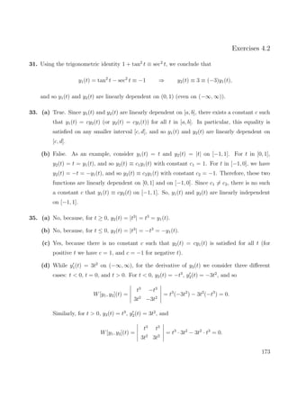 Exercises 4.2
31. Using the trigonometric identity 1 + tan2
t ≡ sec2
t, we conclude that
y1(t) = tan2
t − sec2
t ≡ −1 ⇒ y2(t) ≡ 3 ≡ (−3)y1(t),
and so y1(t) and y2(t) are linearly dependent on (0, 1) (even on (−∞, ∞)).
33. (a) True. Since y1(t) and y2(t) are linearly dependent on [a, b], there exists a constant c such
that y1(t) = cy2(t) (or y2(t) = cy1(t)) for all t in [a, b]. In particular, this equality is
satisﬁed on any smaller interval [c, d], and so y1(t) and y2(t) are linearly dependent on
[c, d].
(b) False. As an example, consider y1(t) = t and y2(t) = |t| on [−1, 1]. For t in [0, 1],
y2(t) = t = y1(t), and so y2(t) ≡ c1y1(t) with constant c1 = 1. For t in [−1, 0], we have
y2(t) = −t = −y1(t), and so y2(t) ≡ c2y1(t) with constant c2 = −1. Therefore, these two
functions are linearly dependent on [0, 1] and on [−1, 0]. Since c1 = c2, there is no such
a constant c that y1(t) ≡ cy2(t) on [−1, 1]. So, y1(t) and y2(t) are linearly independent
on [−1, 1].
35. (a) No, because, for t ≥ 0, y2(t) = |t3
| = t3
= y1(t).
(b) No, because, for t ≤ 0, y2(t) = |t3
| = −t3
= −y1(t).
(c) Yes, because there is no constant c such that y2(t) = cy1(t) is satisﬁed for all t (for
positive t we have c = 1, and c = −1 for negative t).
(d) While y1(t) = 3t2
on (−∞, ∞), for the derivative of y2(t) we consider three diﬀerent
cases: t < 0, t = 0, and t > 0. For t < 0, y2(t) = −t3
, y2(t) = −3t2
, and so
W[y1, y2](t) =
t3
−t3
3t2
−3t2
= t3
(−3t2
) − 3t2
(−t3
) = 0.
Similarly, for t > 0, y2(t) = t3
, y2(t) = 3t2
, and
W[y1, y2](t) =
t3
t3
3t2
3t2
= t3
· 3t2
− 3t2
· t3
= 0.
173
 