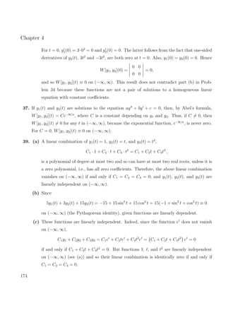 Chapter 4
For t = 0, y1(0) = 3·02
= 0 and y2(0) = 0. The latter follows from the fact that one-sided
derivatives of y2(t), 3t2
and −3t2
, are both zero at t = 0. Also, y1(0) = y2(0) = 0. Hence
W[y1, y2](0) =
0 0
0 0
= 0,
and so W[y1, y2](t) ≡ 0 on (−∞, ∞). This result does not contradict part (b) in Prob-
lem 34 because these functions are not a pair of solutions to a homogeneous linear
equation with constant coeﬃcients.
37. If y1(t) and y2(t) are solutions to the equation ay + by + c = 0, then, by Abel’s formula,
W[y1, y2](t) = Ce−bt/a
, where C is a constant depending on y1 and y2. Thus, if C = 0, then
W[y1, y2](t) = 0 for any t in (−∞, ∞), because the exponential function, e−bt/a
, is never zero.
For C = 0, W[y1, y2](t) ≡ 0 on (−∞, ∞).
39. (a) A linear combination of y1(t) = 1, y2(t) = t, and y3(t) = t2
,
C1 · 1 + C2 · t + C3 · t2
= C1 + C2t + C3t2
,
is a polynomial of degree at most two and so can have at most two real roots, unless it is
a zero polynomial, i.e., has all zero coeﬃcients. Therefore, the above linear combination
vanishes on (−∞, ∞) if and only if C1 = C2 = C3 = 0, and y1(t), y2(t), and y3(t) are
linearly independent on (−∞, ∞).
(b) Since
5y1(t) + 3y2(t) + 15y3(t) = −15 + 15 sin2
t + 15 cos2
t = 15(−1 + sin2
t + cos2
t) ≡ 0
on (−∞, ∞) (the Pythagorean identity), given functions are linearly dependent.
(c) These functions are linearly independent. Indeed, since the function et
does not vanish
on (−∞, ∞),
C1y1 + C2y2 + C3y3 = C1et
+ C2tet
+ C3t2
et
= C1 + C2t + C3t2
et
= 0
if and only if C1 + C2t + C3t2
= 0. But functions 1, t, and t2
are linearly independent
on (−∞, ∞) (see (a)) and so their linear combination is identically zero if and only if
C1 = C2 = C3 = 0.
174
 