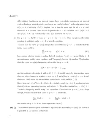 Chapter 1
diﬀerentiable function on an interval cannot have two relative minima on an interval
without having a point of relative maximum, we conclude that x∗
is the only point where
φ (x) = 0. Continuity of φ (x) implies that it has the same sign for all x > x∗
and,
therefore, it is positive there since it is positive for x > x∗
and close to x∗
(φ (x∗
) = 0
and φ (x∗
) > 0). By Monotonicity Test, φ(x) increases for x > x∗
.
(e) For y = x − 1, dy/dx = 1 and x − y = x − (x − 1) = 1. Thus the given diﬀerential
equation is satisﬁed, and y = x − 1 is indeed a solution.
To show that the curve y = φ(x) always stays above the line y = x − 1, we note that the
initial value problem
dy
dx
= x − y, y(x0) = y0 (1.5)
has a unique solution for any x0 and y0. Indeed, functions f(x, y) = x−y and ∂f/∂y ≡ −1
are continuous on the whole xy-plane, and Theorem 1, Section 1.2, applies. This implies
that the curve y = φ(x) always stays above the line y = x − 1:
φ(0) = 1 > −1 = (x − 1) x=0
,
and the existence of a point x with φ (x) ≤ (x − 1) would imply, by intermediate value
theorem, the existence of a point x0, 0 < x0 ≤ x, satisfying y0 := φ(x0) = x0 − 1 and,
therefore, there would be two solutions to the initial value problem (1.5).
Since, from part (a), φ (x) = 1−φ (x) = 1−x+φ(x) = φ(x)−(x−1) > 0, we also conclude
that φ (x) is an increasing function and φ (x) < 1. Thus there exists limx→∞ φ (x) ≤ 1.
The strict inequality would imply that the values of the function y = φ(x), for x large
enough, become smaller than those of y = x − 1. Therefore,
lim
x→∞
φ (x) = 1 ⇔ lim
x→∞
[x − φ(x)] = 1,
and so the line y = x − 1 is a slant asymptote for φ(x).
(f), (g) The direction ﬁeld for given diﬀerential equation and the curve y = φ(x) are shown in
Figure B.6 in the answers of the text.
14
 