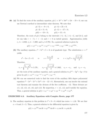 Exercises 4.3
49. (a) To ﬁnd the roots of the auxiliary equation, p(r) := 3r3
+ 18r2
+ 13r − 19 = 0, one can
use Newton’s method or intermediate value theorem. We note that
p(−5) = −9 < 0, p(−4) = 25 > 0,
p(−2) = 3 > 0, p(−1) = −17 < 0,
p(0) = −19 < 0, p(1) = 15 > 0.
Therefore, the roots of p(r) belong to the intervals [−5, −4], [−2, −1], and [0, 1], and
we can take r = −5, r = −2, and r = 0 as initial quesses. Approximation yields
r1 ≈ −4.832, r2 ≈ −1.869, and r3 ≈ 0.701. So, a general solution is given by
y(t) = c1er1t
+ c2er2t
+ c3er3t
= c1e−4.832t
+ c2e−1.869t
+ c3e0.701t
.
(b) The auxiliary equation, r4
− 5r2
+ 5 = 0, is of quadratic type. The substitution s = r2
yields
s2
− 5s + 5 = 0 ⇒ s =
5 ±
√
5
2
⇒ r = ±
√
s = ±
5 ±
√
5
2
.
Therefore,
r1 =
5 −
√
5
2
≈ 1.176 , r2 =
5 +
√
5
2
≈ 1.902 , r3 = −r1 , and r4 = −r2
are the roots of the auxiliary equation, and a general solution to y(ıv)
− 5y + 5y = 0 is
given by y(t) = c1er1t
+ c2e−r1t
+ c3er2t
+ c4e−r2t
.
(c) We can use numerical tools to ﬁnd the roots of the auxiliary ﬁfth degree polynomial
equation r5
− 3r4
− 5r3
+ 15r2
+ 4r − 12 = 0. Alternatively, one can involve the rational
root theorem and examine the divisors of the free coeﬃcient, −12. These divisors are
±1, ±2, ±3, ±4, ±6, and ±12. By inspection, r = ±1, ±2, and 3 satisfy the equation.
Thus, a general solution is y(t) = c1e−t
+ c2et
+ c3e−2t
+ c4e2t
+ c5e3t
.
EXERCISES 4.3: Auxiliary Equations with Complex Roots, page 177
1. The auxiliary equation in this problem is r2
+ 9 = 0, which has roots r = ±3i. We see that
α = 0 and β = 3. Thus, a general solution to the diﬀerential equation is given by
y(t) = c1e(0)t
cos 3t + c2e(0)t
sin 3t = c1 cos 3t + c2 sin 3t.
177
 
