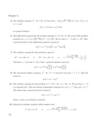Chapter 4
3. The auxiliary equation, r2
− 6r + 10 = 0, has roots r = 6 ±
√
62 − 40 /2 = 3 ± i. So α = 3,
β = 1, and
z(t) = c1e3t
cos t + c2e3t
sin t
is a general solution.
5. This diﬀerential equation has the auxiliary equation r2
+4r+6 = 0. The roots of this auxiliary
equation are r = −4 ±
√
16 − 24 /2 = −2 ±
√
2 i. We see that α = −2 and β =
√
2. Thus,
a general solution to the diﬀerential equation is given by
w(t) = c1e−2t
cos
√
2t + c2e−2t
sin
√
2t.
7. The auxiliary equation for this problem is given by
4r2
− 4r + 26 = 0 ⇒ 2r2
− 2r + 13 = 0 ⇒ r =
2 ±
√
4 − 104
4
=
1
2
±
5
2
i.
Therefore, α = 1/2 and β = 5/2. Thus, a general solution is given by
y(t) = c1et/2
cos
5t
2
+ c2et/2
sin
5t
2
.
9. The associated auxiliary equation, r2
− 8r + 7 = 0, has two real roots, r = 1, 7. Thus the
answer is
y(t) = c1et
+ c2e7t
.
11. The auxiliary equation for this problem is r2
+ 10r + 25 = (r + 5)2
= 0. We see that r = −5
is a repeated root. Thus two linearly independent solutions are z1(t) = e−5t
and z2(t) = te−5t
.
This means that a general solution is given by
z(t) = c1e−5t
+ c2te−5t
,
where c1 and c2 are arbitrary constants.
13. Solving the auxiliary equation yields complex roots
r2
+ 2r + 5 = 0 ⇒ r =
−2 ± 22 − 4(1)(5)
2
= −1 ± 2i.
178
 
