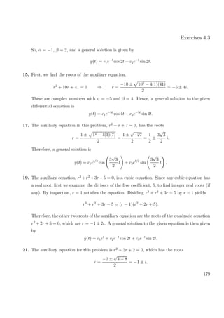 Exercises 4.3
So, α = −1, β = 2, and a general solution is given by
y(t) = c1e−t
cos 2t + c2e−t
sin 2t.
15. First, we ﬁnd the roots of the auxiliary equation.
r2
+ 10r + 41 = 0 ⇒ r =
−10 ± 102 − 4(1)(41)
2
= −5 ± 4i.
These are complex numbers with α = −5 and β = 4. Hence, a general solution to the given
diﬀerential equation is
y(t) = c1e−5t
cos 4t + c2e−5t
sin 4t.
17. The auxiliary equation in this problem, r2
− r + 7 = 0, has the roots
r =
1 ± 12 − 4(1)(7)
2
=
1 ±
√
−27
2
=
1
2
±
3
√
3
2
i.
Therefore, a general solution is
y(t) = c1et/2
cos
3
√
3
2
t + c2et/2
sin
3
√
3
2
t .
19. The auxiliary equation, r3
+r2
+3r −5 = 0, is a cubic equation. Since any cubic equation has
a real root, ﬁrst we examine the divisors of the free coeﬃcient, 5, to ﬁnd integer real roots (if
any). By inspection, r = 1 satisﬁes the equation. Dividing r3
+ r2
+ 3r − 5 by r − 1 yields
r3
+ r2
+ 3r − 5 = (r − 1)(r2
+ 2r + 5).
Therefore, the other two roots of the auxiliary equation are the roots of the quadratic equation
r2
+ 2r + 5 = 0, which are r = −1 ± 2i. A general solution to the given equation is then given
by
y(t) = c1et
+ c2e−t
cos 2t + c3e−t
sin 2t.
21. The auxiliary equation for this problem is r2
+ 2r + 2 = 0, which has the roots
r =
−2 ±
√
4 − 8
2
= −1 ± i.
179
 