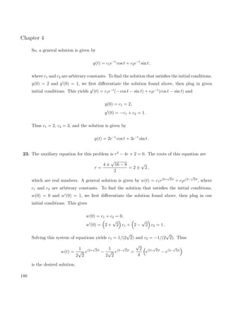 Chapter 4
So, a general solution is given by
y(t) = c1e−t
cos t + c2e−t
sin t ,
where c1 and c2 are arbitrary constants. To ﬁnd the solution that satisﬁes the initial conditions,
y(0) = 2 and y (0) = 1, we ﬁrst diﬀerentiate the solution found above, then plug in given
initial conditions. This yields y (t) = c1e−t
(− cos t − sin t) + c2e−t
(cos t − sin t) and
y(0) = c1 = 2,
y (0) = −c1 + c2 = 1 .
Thus c1 = 2, c2 = 3, and the solution is given by
y(t) = 2e−t
cos t + 3e−t
sin t .
23. The auxiliary equation for this problem is r2
− 4r + 2 = 0. The roots of this equation are
r =
4 ±
√
16 − 8
2
= 2 ±
√
2 ,
which are real numbers. A general solution is given by w(t) = c1e(2+
√
2)t
+ c2e(2−
√
2)t
, where
c1 and c2 are arbitrary constants. To ﬁnd the solution that satisﬁes the initial conditions,
w(0) = 0 and w (0) = 1, we ﬁrst diﬀerentiate the solution found above, then plug in our
initial conditions. This gives
w(0) = c1 + c2 = 0,
w (0) = 2 +
√
2 c1 + 2 −
√
2 c2 = 1 .
Solving this system of equations yields c1 = 1/(2
√
2) and c2 = −1/(2
√
2). Thus
w(t) =
1
2
√
2
e(2+
√
2)t
−
1
2
√
2
e(2−
√
2)t
=
√
2
4
e(2+
√
2)t
− e(2−
√
2)t
is the desired solution.
180
 