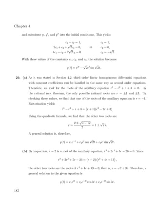 Chapter 4
and substitute y, y , and y into the initial conditions. This yields
c1 + c2 = 1,
2c1 + c2 +
√
2c3 = 0,
4c1 − c2 + 2
√
2c3 = 0
⇒
c1 = 1,
c2 = 0,
c3 = −
√
2 .
With these values of the constants c1, c2, and c3, the solution becomes
y(t) = e2t
−
√
2et
sin
√
2t .
29. (a) As it was stated in Section 4.2, third order linear homogeneous diﬀerential equations
with constant coeﬃcients can be handled in the same way as second order equations.
Therefore, we look for the roots of the auxiliary equation r3
− r2
+ r + 3 = 0. By
the rational root theorem, the only possible rational roots are r = ±1 and ±3. By
checking these values, we ﬁnd that one of the roots of the auxiliary equation is r = −1.
Factorization yields
r3
− r2
+ r + 3 = (r + 1)(r2
− 2r + 3).
Using the quadratic formula, we ﬁnd that the other two roots are
r =
2 ±
√
4 − 12
2
= 1 ±
√
2 i.
A general solution is, therefore,
y(t) = c1e−t
+ c2et
cos
√
2t + c3et
sin
√
2t .
(b) By inspection, r = 2 is a root of the auxiliary equation, r3
+ 2r2
+ 5r − 26 = 0. Since
r3
+ 2r2
+ 5r − 26 = (r − 2) r2
+ 4r + 13 ,
the other two roots are the roots of r2
+ 4r + 13 = 0, that is, r = −2 ± 3i. Therefore, a
general solution to the given equation is
y(t) = c1e2t
+ c2e−2t
cos 3t + c3e−2t
sin 3t .
182
 