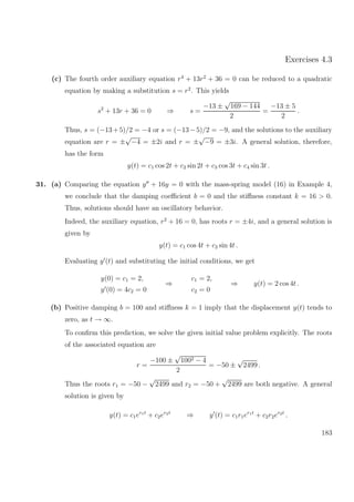 Exercises 4.3
(c) The fourth order auxiliary equation r4
+ 13r2
+ 36 = 0 can be reduced to a quadratic
equation by making a substitution s = r2
. This yields
s2
+ 13r + 36 = 0 ⇒ s =
−13 ±
√
169 − 144
2
=
−13 ± 5
2
.
Thus, s = (−13+5)/2 = −4 or s = (−13−5)/2 = −9, and the solutions to the auxiliary
equation are r = ±
√
−4 = ±2i and r = ±
√
−9 = ±3i. A general solution, therefore,
has the form
y(t) = c1 cos 2t + c2 sin 2t + c3 cos 3t + c4 sin 3t .
31. (a) Comparing the equation y + 16y = 0 with the mass-spring model (16) in Example 4,
we conclude that the damping coeﬃcient b = 0 and the stiﬀness constant k = 16 > 0.
Thus, solutions should have an oscillatory behavior.
Indeed, the auxiliary equation, r2
+ 16 = 0, has roots r = ±4i, and a general solution is
given by
y(t) = c1 cos 4t + c2 sin 4t .
Evaluating y (t) and substituting the initial conditions, we get
y(0) = c1 = 2,
y (0) = 4c2 = 0
⇒
c1 = 2,
c2 = 0
⇒ y(t) = 2 cos 4t .
(b) Positive damping b = 100 and stiﬀness k = 1 imply that the displacement y(t) tends to
zero, as t → ∞.
To conﬁrm this prediction, we solve the given initial value problem explicitly. The roots
of the associated equation are
r =
−100 ±
√
1002 − 4
2
= −50 ±
√
2499 .
Thus the roots r1 = −50 −
√
2499 and r2 = −50 +
√
2499 are both negative. A general
solution is given by
y(t) = c1er1t
+ c2er2t
⇒ y (t) = c1r1er1t
+ c2r2er2t
.
183
 