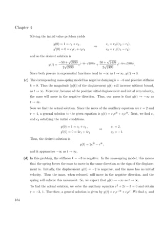 Chapter 4
Solving the initial value problem yields
y(0) = 1 = c1 + c2 ,
y (0) = 0 = c1r1 + c2r2
⇒
c1 = r2/(r2 − r1),
c2 = r1/(r1 − r2),
and so the desired solution is
y(t) =
−50 +
√
2499
2
√
2499
e(−50−
√
2499)t
+
50 +
√
2499
2
√
2499
e(−50+
√
2499)t
.
Since both powers in exponential functions tend to −∞ as t → ∞, y(t) → 0.
(c) The corresponding mass-spring model has negative damping b = −6 and positive stiﬀness
k = 8. Thus the magnitude |y(t)| of the displacement y(t) will increase without bound,
as t → ∞. Moreover, because of the positive initial displacement and initial zero velocity,
the mass will move in the negative direction. Thus, our guess is that y(t) → −∞ as
t → ∞.
Now we ﬁnd the actual solution. Since the roots of the auxiliary equation are r = 2 and
r = 4, a general solution to the given equation is y(t) = c1e2t
+ c2e4t
. Next, we ﬁnd c1
and c2 satisfying the initial conditions.
y(0) = 1 = c1 + c2 ,
y (0) = 0 = 2c1 + 4c2
⇒
c1 = 2,
c2 = −1.
Thus, the desired solution is
y(t) = 2e2t
− e4t
,
and it approaches −∞ as t → ∞.
(d) In this problem, the stiﬀness k = −3 is negative. In the mass-spring model, this means
that the spring forces the mass to move in the same direction as the sign of the displace-
ment is. Initially, the displacement y(0) = −2 is negative, and the mass has no initial
velocity. Thus the mass, when released, will move in the negative direction, and the
spring will enforce this movement. So, we expect that y(t) → −∞ as t → ∞.
To ﬁnd the actual solution, we solve the auxiliary equation r2
+ 2r − 3 = 0 and obtain
r = −3, 1. Therefore, a general solution is given by y(t) = c1e−3t
+ c2et
. We ﬁnd c1 and
184
 