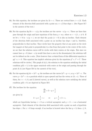 Exercises 1.3
11. For this equation, the isoclines are given by 2x = c. These are vertical lines x = c/2. Each
element of the direction ﬁeld associated with a point on x = c/2 has slope c. (See Figure B.7
in the answers of the text.)
13. For the equation ∂y/∂x = −x/y, the isoclines are the curves −x/y = c. These are lines that
pass through the origin and have equations of the form y = mx, where m = −1/c , c = 0. If
we let c = 0 in −x/y = c, we see that the y-axis (x = 0) is also an isocline. Each element
of the direction ﬁeld associated with a point on an isocline has slope c and is, therefore,
perpendicular to that isocline. Since circles have the property that at any point on the circle
the tangent at that point is perpendicular to a line from that point to the center of the circle,
we see that the solution curves will be circles with their centers at the origin. But since we
cannot have y = 0 (since −x/y would then have a zero in the denominator) the solutions will
not be deﬁned on the x-axis. (Note however that a related form of this diﬀerential equation is
yy + x = 0. This equation has implicit solutions given by the equations y2
+ x2
= C. These
solutions will be circles.) The graph of φ(x), the solution to the equation satisfying the initial
condition y(0) = 4, is the upper semicircle with center at the origin and passing through the
point (0, 4) (see Figure B.8 in the answers of the text).
15. For the equation dy/dx = 2x2
−y, the isoclines are the curves 2x2
−y = c, or y = 2x2
−c. The
curve y = 2x2
− c is a parabola which is open upward and has the vertex at (0, −c). Three of
them, for c = −1, 0, and 2 (dotted curves), as well as the solution curve satisfying the initial
condition y(0) = 0, are depicted in Figure B.9.
17. The isoclines for the equation
dy
dx
= 3 − y +
1
x
are given by
3 − y +
1
x
= c ⇔ y =
1
x
+ 3 − c,
which are hyperbolas having x = 0 as a vertical asymptote and y = 3 − c as a horizontal
asymptote. Each element of the direction ﬁeld associated with a point on such a hyperbola
has slope c. For x > 0 large enough: if an isocline is located above the line y = 3, then c ≤ 0,
15
 