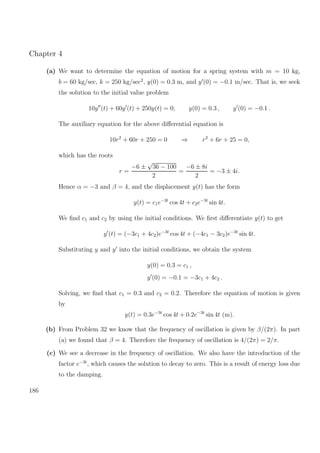 Chapter 4
(a) We want to determine the equation of motion for a spring system with m = 10 kg,
b = 60 kg/sec, k = 250 kg/sec2
, y(0) = 0.3 m, and y (0) = −0.1 m/sec. That is, we seek
the solution to the initial value problem
10y (t) + 60y (t) + 250y(t) = 0; y(0) = 0.3 , y (0) = −0.1 .
The auxiliary equation for the above diﬀerential equation is
10r2
+ 60r + 250 = 0 ⇒ r2
+ 6r + 25 = 0,
which has the roots
r =
−6 ±
√
36 − 100
2
=
−6 ± 8i
2
= −3 ± 4i.
Hence α = −3 and β = 4, and the displacement y(t) has the form
y(t) = c1e−3t
cos 4t + c2e−3t
sin 4t.
We ﬁnd c1 and c2 by using the initial conditions. We ﬁrst diﬀerentiate y(t) to get
y (t) = (−3c1 + 4c2)e−3t
cos 4t + (−4c1 − 3c2)e−3t
sin 4t.
Substituting y and y into the initial conditions, we obtain the system
y(0) = 0.3 = c1 ,
y (0) = −0.1 = −3c1 + 4c2 .
Solving, we ﬁnd that c1 = 0.3 and c2 = 0.2. Therefore the equation of motion is given
by
y(t) = 0.3e−3t
cos 4t + 0.2e−3t
sin 4t (m).
(b) From Problem 32 we know that the frequency of oscillation is given by β/(2π). In part
(a) we found that β = 4. Therefore the frequency of oscillation is 4/(2π) = 2/π.
(c) We see a decrease in the frequency of oscillation. We also have the introduction of the
factor e−3t
, which causes the solution to decay to zero. This is a result of energy loss due
to the damping.
186
 