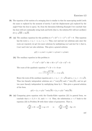 Exercises 4.3
35. The equation of the motion of a swinging door is similar to that for mass-spring model (with
the mass m replaced by the moment of inertia I and the displacement y(t) replaced by the
angle θ that the door is open). So, from the discussion following Example 3 we conclude that
the door will not continually swing back and forth (that is, the solution θ(t) will not oscillate)
if b ≥
√
4Ik = 2
√
Ik.
37. (a) The auxiliary equation for this problem is r4
+ 2r2
+ 1 = (r2
+ 1)2
= 0. This equation
has the roots r1 = r2 = −i, r3 = r4 = i. Thus, cos t and sin t are solutions and, since the
roots are repeated, we get two more solutions by multiplying cos t and sin t by t, that is,
t cos t and t sin t are also solutions. This gives a general solution
y(t) = c1 cos t + c2 sin t + c3t cos t + c4t sin t.
(b) The auxiliary equation in this problem is
r4
+ 4r3
+ 12r2
+ 16r + 16 = (r2
+ 2r + 4)2
= 0.
The roots of the quadratic equation r2
+ 2r + 4 = 0 are
r =
−2 ±
√
4 − 16
2
= −1 ±
√
3i.
Hence the roots of the auxiliary equation are r1 = r2 = −1−
√
3i and r3 = r4 = −1+
√
3i.
Thus two linearly independent solutions are e−t
cos(
√
3t) and e−t
sin(
√
3t), and we get
two more linearly independent by multiplying them by t. This gives a general solution
of the form
y(t) = (c1 + c2t)e−t
cos(
√
3t) + (c3 + c4t)e−t
sin(
√
3t).
39. (a) Comparing given equation with the Cauchy-Euler equation (21) in general form, we
conclude that a = 3, b = 11, and c = −3. Thus, the substitution x = et
leads to the
equation (22) in Problem 38 with these values of parameters. That is,
a
d2
y
dt2
+ (b − a)
dy
dt
+ cy = 0 ⇒ 3
d2
y
dt2
+ 8
dy
dt
− 3y = 0.
187
 