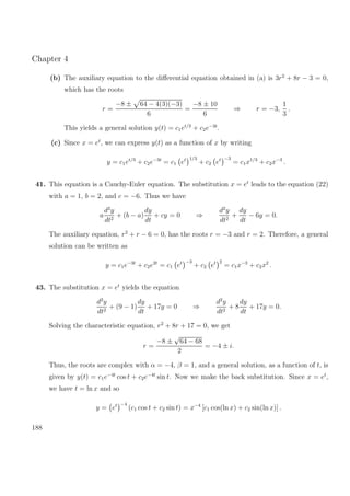 Chapter 4
(b) The auxiliary equation to the diﬀerential equation obtained in (a) is 3r2
+ 8r − 3 = 0,
which has the roots
r =
−8 ± 64 − 4(3)(−3)
6
=
−8 ± 10
6
⇒ r = −3,
1
3
.
This yields a general solution y(t) = c1et/3
+ c2e−3t
.
(c) Since x = et
, we can express y(t) as a function of x by writing
y = c1et/3
+ c2e−3t
= c1 et 1/3
+ c2 et −3
= c1x1/3
+ c2x−3
.
41. This equation is a Cauchy-Euler equation. The substitution x = et
leads to the equation (22)
with a = 1, b = 2, and c = −6. Thus we have
a
d2
y
dt2
+ (b − a)
dy
dt
+ cy = 0 ⇒
d2
y
dt2
+
dy
dt
− 6y = 0.
The auxiliary equation, r2
+ r − 6 = 0, has the roots r = −3 and r = 2. Therefore, a general
solution can be written as
y = c1e−3t
+ c2e2t
= c1 et −3
+ c2 et 2
= c1x−3
+ c2x2
.
43. The substitution x = et
yields the equation
d2
y
dt2
+ (9 − 1)
dy
dt
+ 17y = 0 ⇒
d2
y
dt2
+ 8
dy
dt
+ 17y = 0.
Solving the characteristic equation, r2
+ 8r + 17 = 0, we get
r =
−8 ±
√
64 − 68
2
= −4 ± i.
Thus, the roots are complex with α = −4, β = 1, and a general solution, as a function of t, is
given by y(t) = c1e−4t
cos t + c2e−4t
sin t. Now we make the back substitution. Since x = et
,
we have t = ln x and so
y = et −4
(c1 cos t + c2 sin t) = x−4
[c1 cos(ln x) + c2 sin(ln x)] .
188
 