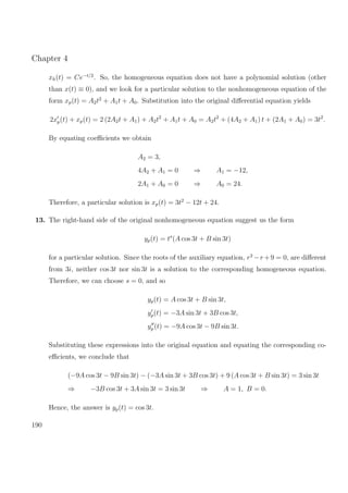 Chapter 4
xh(t) = Ce−t/2
. So, the homogeneous equation does not have a polynomial solution (other
than x(t) ≡ 0), and we look for a particular solution to the nonhomogeneous equation of the
form xp(t) = A2t2
+ A1t + A0. Substitution into the original diﬀerential equation yields
2xp(t) + xp(t) = 2 (2A2t + A1) + A2t2
+ A1t + A0 = A2t2
+ (4A2 + A1) t + (2A1 + A0) = 3t2
.
By equating coeﬃcients we obtain
A2 = 3,
4A2 + A1 = 0 ⇒ A1 = −12,
2A1 + A0 = 0 ⇒ A0 = 24.
Therefore, a particular solution is xp(t) = 3t2
− 12t + 24.
13. The right-hand side of the original nonhomogeneous equation suggest us the form
yp(t) = ts
(A cos 3t + B sin 3t)
for a particular solution. Since the roots of the auxiliary equation, r2
−r +9 = 0, are diﬀerent
from 3i, neither cos 3t nor sin 3t is a solution to the corresponding homogeneous equation.
Therefore, we can choose s = 0, and so
yp(t) = A cos 3t + B sin 3t,
yp(t) = −3A sin 3t + 3B cos 3t,
yp (t) = −9A cos 3t − 9B sin 3t.
Substituting these expressions into the original equation and equating the corresponding co-
eﬃcients, we conclude that
(−9A cos 3t − 9B sin 3t) − (−3A sin 3t + 3B cos 3t) + 9 (A cos 3t + B sin 3t) = 3 sin 3t
⇒ −3B cos 3t + 3A sin 3t = 3 sin 3t ⇒ A = 1, B = 0.
Hence, the answer is yp(t) = cos 3t.
190
 