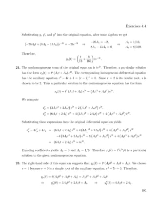 Exercises 4.4
Substituting y, y , and y into the original equation, after some algebra we get
[−26A1t + (8A1 − 13A0)]e−3t
= −2te−3t
⇒
−26A1 = −2,
8A1 − 13A0 = 0
⇒
A1 = 1/13,
A0 = 8/169.
Therefore,
yp(t) =
t
13
+
8
169
te−3t
.
21. The nonhomogeneous term of the original equation is te2t
. Therefore, a particular solution
has the form xp(t) = ts
(A1t + A0) e2t
. The corresponding homogeneous diﬀerential equation
has the auxiliary equation r2
− 4r + 4 = (r − 2)2
= 0. Since r = 2 is its double root, s is
chosen to be 2. Thus a particular solution to the nonhomogeneous equation has the form
xp(t) = t2
(A1t + A0) e2t
= A1t3
+ A0t2
e2t
.
We compute
xp = 3A1t2
+ 2A0t e2t
+ 2 A1t3
+ A0t2
e2t
,
xp = (6A1t + 2A0) e2t
+ 4 3A1t2
+ 2A0t e2t
+ 4 A1t3
+ A0t2
e2t
.
Substituting these expressions into the original diﬀerential equation yields
xp − 4xp + 4xp = (6A1t + 2A0) e2t
+ 4 3A1t2
+ 2A0t e2t
+ 4 A1t3
+ A0t2
e2t
−4 3A1t2
+ 2A0t e2t
− 8 A1t3
+ A0t2
e2t
+ 4 A1t3
+ A0t2
e2t
= (6A1t + 2A0) e2t
= te2t
.
Equating coeﬃcients yields A0 = 0 and A1 = 1/6. Therefore xp(t) = t3
e2t
/6 is a particular
solution to the given nonhomogeneous equation.
23. The right-hand side of this equation suggests that yp(θ) = θs
(A2θ2
+ A1θ + A0). We choose
s = 1 because r = 0 is a simple root of the auxiliary equation, r2
− 7r = 0. Therefore,
yp(θ) = θ(A2θ2
+ A1θ + A0) = A2θ3
+ A1θ2
+ A0θ
⇒ yp(θ) = 3A2θ2
+ 2A1θ + A0 ⇒ yp(θ) = 6A2θ + 2A1 .
193
 