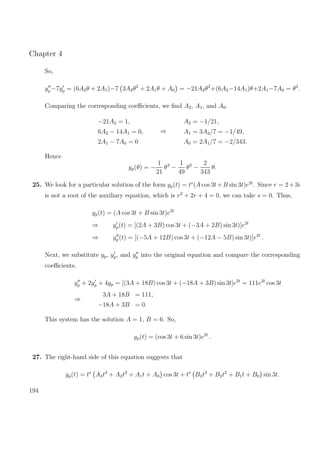 Chapter 4
So,
yp −7yp = (6A2θ + 2A1)−7 3A2θ2
+ 2A1θ + A0 = −21A2θ2
+(6A2−14A1)θ+2A1−7A0 = θ2
.
Comparing the corresponding coeﬃcients, we ﬁnd A2, A1, and A0.
−21A2 = 1,
6A2 − 14A1 = 0,
2A1 − 7A0 = 0
⇒
A2 = −1/21,
A1 = 3A2/7 = −1/49,
A0 = 2A1/7 = −2/343.
Hence
yp(θ) = −
1
21
θ3
−
1
49
θ2
−
2
343
θ.
25. We look for a particular solution of the form yp(t) = ts
(A cos 3t+B sin 3t)e2t
. Since r = 2+3i
is not a root of the auxiliary equation, which is r2
+ 2r + 4 = 0, we can take s = 0. Thus,
yp(t) = (A cos 3t + B sin 3t)e2t
⇒ yp(t) = [(2A + 3B) cos 3t + (−3A + 2B) sin 3t)]e2t
⇒ yp(t) = [(−5A + 12B) cos 3t + (−12A − 5B) sin 3t)]e2t
.
Next, we substitute yp, yp, and yp into the original equation and compare the corresponding
coeﬃcients.
yp + 2yp + 4yp = [(3A + 18B) cos 3t + (−18A + 3B) sin 3t]e2t
= 111e2t
cos 3t
⇒
3A + 18B = 111,
−18A + 3B = 0.
This system has the solution A = 1, B = 6. So,
yp(t) = (cos 3t + 6 sin 3t)e2t
.
27. The right-hand side of this equation suggests that
yp(t) = ts
A3t3
+ A2t2
+ A1t + A0 cos 3t + ts
B3t3
+ B2t2
+ B1t + B0 sin 3t.
194
 