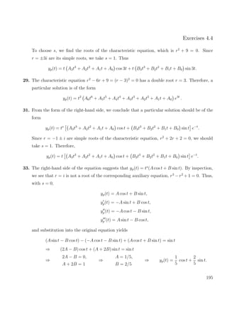 Exercises 4.4
To choose s, we ﬁnd the roots of the characteristic equation, which is r2
+ 9 = 0. Since
r = ±3i are its simple roots, we take s = 1. Thus
yp(t) = t A3t3
+ A2t2
+ A1t + A0 cos 3t + t B3t3
+ B2t2
+ B1t + B0 sin 3t.
29. The characteristic equation r2
− 6r + 9 = (r − 3)2
= 0 has a double root r = 3. Therefore, a
particular solution is of the form
yp(t) = t2
A6t6
+ A5t5
+ A4t4
+ A3t3
+ A2t2
+ A1t + A0 e3t
.
31. From the form of the right-hand side, we conclude that a particular solution should be of the
form
yp(t) = ts
A3t3
+ A2t2
+ A1t + A0 cos t + B3t3
+ B2t2
+ B1t + B0 sin t e−t
.
Since r = −1 ± i are simple roots of the characteristic equation, r2
+ 2r + 2 = 0, we should
take s = 1. Therefore,
yp(t) = t A3t3
+ A2t2
+ A1t + A0 cos t + B3t3
+ B2t2
+ B1t + B0 sin t e−t
.
33. The right-hand side of the equation suggests that yp(t) = ts
(A cos t + B sin t). By inspection,
we see that r = i is not a root of the corresponding auxiliary equation, r3
− r2
+ 1 = 0. Thus,
with s = 0,
yp(t) = A cos t + B sin t,
yp(t) = −A sin t + B cos t,
yp(t) = −A cos t − B sin t,
yp (t) = A sin t − B cos t,
and substitution into the original equation yields
(A sin t − B cos t) − (−A cos t − B sin t) + (A cos t + B sin t) = sin t
⇒ (2A − B) cos t + (A + 2B) sin t = sin t
⇒
2A − B = 0,
A + 2B = 1
⇒
A = 1/5,
B = 2/5
⇒ yp(t) =
1
5
cos t +
2
5
sin t.
195
 