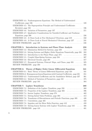 EXERCISES 4.4: Nonhomogeneous Equations: The Method of Undetermined
Coeﬃcients, page 186 . . . . . . . . . . . . . . . . . . . . . . . . . . . . . . . . . 189
EXERCISES 4.5: The Superposition Principle and Undetermined Coeﬃcients
Revisited, page 192 . . . . . . . . . . . . . . . . . . . . . . . . . . . . . . . . . . . 196
EXERCISES 4.6: Variation of Parameters, page 197 . . . . . . . . . . . . . . . . . . 211
EXERCISES 4.7: Qualitative Considerations for Variable-Coeﬃcient and Nonlinear
Equations, page 208 . . . . . . . . . . . . . . . . . . . . . . . . . . . . . . . . . . 226
EXERCISES 4.8: A Closer Look at Free Mechanical Vibrations, page 219 . . . . . . 232
EXERCISES 4.9: A Closer Look at Forced Mechanical Vibrations, page 227 . . . . 241
REVIEW PROBLEMS: page 228 . . . . . . . . . . . . . . . . . . . . . . . . . . . . 246
CHAPTER 5: Introduction to Systems and Phase Plane Analysis 259
EXERCISES 5.2: Elimination Method for Systems, page 250 . . . . . . . . . . . . . 259
EXERCISES 5.3: Solving Systems and Higher–Order Equations Numerically, page 261 282
EXERCISES 5.4: Introduction to the Phase Plane, page 274 . . . . . . . . . . . . . 293
EXERCISES 5.5: Coupled Mass-Spring Systems, page 284 . . . . . . . . . . . . . . 307
EXERCISES 5.6: Electrical Circuits, page 291 . . . . . . . . . . . . . . . . . . . . . 317
EXERCISES 5.7: Dynamical Systems, Poincar`e Maps, and Chaos, page 301 . . . . . 325
REVIEW PROBLEMS: page 304 . . . . . . . . . . . . . . . . . . . . . . . . . . . . 331
CHAPTER 6: Theory of Higher Order Linear Diﬀerential Equations 341
EXERCISES 6.1: Basic Theory of Linear Diﬀerential Equations, page 324 . . . . . . 341
EXERCISES 6.2: Homogeneous Linear Equations with Constant Coeﬃcients, page 331 351
EXERCISES 6.3: Undetermined Coeﬃcients and the Annihilator Method, page 337 361
EXERCISES 6.4: Method of Variation of Parameters, page 341 . . . . . . . . . . . . 375
REVIEW PROBLEMS: page 344 . . . . . . . . . . . . . . . . . . . . . . . . . . . . 384
CHAPTER 7: Laplace Transforms 389
EXERCISES 7.2: Deﬁnition of the Laplace Transform, page 359 . . . . . . . . . . . 389
EXERCISES 7.3: Properties of the Laplace Transform, page 365 . . . . . . . . . . . 396
EXERCISES 7.4: Inverse Laplace Transform, page 374 . . . . . . . . . . . . . . . . 402
EXERCISES 7.5: Solving Initial Value Problems, page 383 . . . . . . . . . . . . . . 413
EXERCISES 7.6: Transforms of Discontinuous and Periodic Functions, page 395 . . 428
EXERCISES 7.7: Convolution, page 405 . . . . . . . . . . . . . . . . . . . . . . . . 450
EXERCISES 7.8: Impulses and the Dirac Delta Function, page 412 . . . . . . . . . 459
EXERCISES 7.9: Solving Linear Systems with Laplace Transforms, page 416 . . . . 466
REVIEW PROBLEMS: page 418 . . . . . . . . . . . . . . . . . . . . . . . . . . . . 481
iv
 