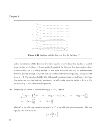 Chapter 1
0
5
5 10
c=−5
c=−4
c=−3
c=−2
c=−1
c=1
c=2
c=3
c=4
3
Figure 1–B: Isoclines and the direction ﬁeld for Problem 17.
and so the elements of the direction ﬁeld have negative or zero slope; if an isocline is located
below the line y = 3, then c > 0, and so the elements of the direction ﬁeld have positive slope.
In other words, for x > 0 large enough, at any point above the line y = 3 a solution curve
decreases passing through this point, and any solution curve increases passing through a point
below y = 3. The direction ﬁeld for this diﬀerential equation is depicted in Figure 1-B. From
this picture we conclude that any solution to the diﬀerential equation dy/dx = 3 − y + 1/x
has the line y = 3 as a horizontal asymptote.
19. Integrating both sides of the equation dy/y = −dx/x yields
1
y
dy = −
1
x
dx ⇒ ln |y| = − ln |x| + C1 ⇒ ln |y| = ln
eC1
|x|
⇒ |y| =
eC1
|x|
⇒ |y| =
C2
|x|
,
where C1 is an arbitrary constant and so C2 := eC1
is an arbitrary positive constant. The last
equality can be written as
y = ±
C2
x
=
C
x
,
16
 