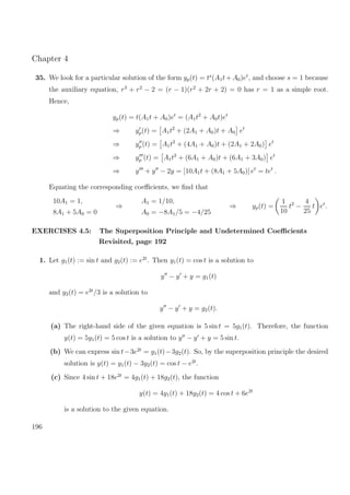 Chapter 4
35. We look for a particular solution of the form yp(t) = ts
(A1t+ A0)et
, and choose s = 1 because
the auxiliary equation, r3
+ r2
− 2 = (r − 1)(r2
+ 2r + 2) = 0 has r = 1 as a simple root.
Hence,
yp(t) = t(A1t + A0)et
= (A1t2
+ A0t)et
⇒ yp(t) = A1t2
+ (2A1 + A0)t + A0 et
⇒ yp (t) = A1t2
+ (4A1 + A0)t + (2A1 + 2A0) et
⇒ yp (t) = A1t2
+ (6A1 + A0)t + (6A1 + 3A0) et
⇒ y + y − 2y = [10A1t + (8A1 + 5A0)] et
= tet
.
Equating the corresponding coeﬃcients, we ﬁnd that
10A1 = 1,
8A1 + 5A0 = 0
⇒
A1 = 1/10,
A0 = −8A1/5 = −4/25
⇒ yp(t) =
1
10
t2
−
4
25
t et
.
EXERCISES 4.5: The Superposition Principle and Undetermined Coeﬃcients
Revisited, page 192
1. Let g1(t) := sin t and g2(t) := e2t
. Then y1(t) = cos t is a solution to
y − y + y = g1(t)
and y2(t) = e2t
/3 is a solution to
y − y + y = g2(t).
(a) The right-hand side of the given equation is 5 sin t = 5g1(t). Therefore, the function
y(t) = 5y1(t) = 5 cos t is a solution to y − y + y = 5 sin t.
(b) We can express sin t−3e2t
= g1(t)−3g2(t). So, by the superposition principle the desired
solution is y(t) = y1(t) − 3y2(t) = cos t − e2t
.
(c) Since 4 sin t + 18e2t
= 4g1(t) + 18g2(t), the function
y(t) = 4y1(t) + 18y2(t) = 4 cos t + 6e2t
is a solution to the given equation.
196
 