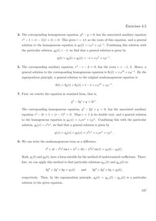 Exercises 4.5
3. The corresponding homogeneous equation, y − y = 0, has the associated auxiliary equation
r2
− 1 = (r − 1)(r + 1) = 0. This gives r = ±1 as the roots of this equation, and a general
solution to the homogeneous equation is yh(t) = c1et
+ c2e−t
. Combining this solution with
the particular solution, yp(t) = −t, we ﬁnd that a general solution is given by
y(t) = yp(t) + yh(t) = −t + c1et
+ c2e−t
.
5. The corresponding auxiliary equation, r2
− r − 2 = 0, has the roots r = −1, 2. Hence, a
general solution to the corresponding homogeneous equation is θh(t) = c1e2t
+ c2e−t
. By the
superposition principle, a general solution to the original nonhomogeneous equation is
θ(t) = θp(t) + θh(t) = t − 1 + c1e2t
+ c2e−t
.
7. First, we rewrite the equation in standard form, that is,
y − 2y + y = 2ex
.
The corresponding homogeneous equation, y − 2y + y = 0, has the associated auxiliary
equation r2
− 2r + 1 = (r − 1)2
= 0. Thus r = 1 is its double root, and a general solution
to the homogeneous equation is yh(x) = c1xex
+ c2ex
. Combining this with the particular
solution, yp(x) = x2
ex
, we ﬁnd that a general solution is given by
y(x) = yp(x) + yh(x) = x2
ex
+ c1xex
+ c2ex
.
9. We can write the nonhomogeneous term as a diﬀerence
t2
+ 4t − t2
et
sin t = (t2
+ 4t) − (t2
et
sin t) = g1(t) − g2(t).
Both, g1(t) and g2(t), have a form suitable for the method of undetermined coeﬃcients. There-
fore, we can apply this method to ﬁnd particular solutions yp,1(t) and yp,2(t) to
3y + 2y + 8y = g1(t) and 3y + 2y + 8y = g2(t),
respectively. Then, by the superposition principle, yp(t) = yp,1(t) − yp,2(t) is a particular
solution to the given equation.
197
 