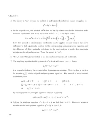 Chapter 4
11. The answer is “no”, because the method of undetermined coeﬃcients cannot be applied to
y − 6y − 4y =
1
t
.
13. In the original form, the function sin2
t does not ﬁt any of the cases in the method of unde-
termined coeﬃcients. But it can be written as sin2
t = (1 − cos 2t)/2, and so
2t + sin2
t + 3 = 2t +
1 − cos 2t
2
+ 3 = 2t +
7
2
−
1
2
cos 2t .
Now, the method of undetermined coeﬃcients can be applied to each term in the above
diﬀerence to ﬁnd a particular solution to the corresponding nonhomogeneous equation, and
the diﬀerence of these particular solutions, by the superposition principle, is a particular
solution to the original equation. Thus, the answer is “yes”.
15. “No”, because the given equation is not an equation with constant coeﬃcients.
17. The auxiliary equation in this problem is r2
− 1 = 0 with roots r = ±1. Hence,
yh(t) = c1et
+ c2e−t
is a general solution to the corresponding homogeneous equation. Next, we ﬁnd a particu-
lar solution yp(t) to the original nonhomogeneous equation. The method of undetermined
coeﬃcients yields
yp(t) = At + B ⇒ yp(t) ≡ A ⇒ yp(t) ≡ 0;
yp − yp = 0 − (At + B) = −At − B = −11t + 1 ⇒ A = 11, B = −1
⇒ yp(t) = 11t − 1.
By the superposition principle, a general solution is given by
y(t) = yp(t) + yh(t) = 11t − 1 + c1et
+ c2e−t
.
19. Solving the auxiliary equation, r2
− 3r + 2 = 0, we ﬁnd that r = 1, 2. Therefore, a general
solution to the homogeneous equation, y − 3y + 2y = 0, is
yh(x) = c1ex
+ c2e2x
.
198
 