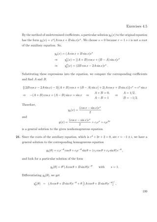 Exercises 4.5
By the method of undetermined coeﬃcients, a particular solution yp(x) to the original equation
has the form yp(x) = xs
(A cos x + B sin x)ex
. We choose s = 0 because r = 1 + i is not a root
of the auxiliary equation. So,
yp(x) = (A cos x + B sin x)ex
⇒ yp(x) = [(A + B) cos x + (B − A) sin x]ex
⇒ yp(x) = (2B cos x − 2A sin x)ex
.
Substituting these expressions into the equation, we compare the corresponding coeﬃcients
and ﬁnd A and B.
{(2B cos x − 2A sin x) − 3[(A + B) cos x + (B − A) sin x] + 2(A cos x + B sin x)} ex
= ex
sin x
⇒ −(A + B) cos x + (A − B) sin x = sin x ⇒
A + B = 0,
A − B = 1
⇒
A = 1/2,
B = −1/2.
Therefore,
yp(x) =
(cos x − sin x)ex
2
and
y(x) =
(cos x − sin x)ex
2
+ c1ex
+ c2e2x
is a general solution to the given nonhomogeneous equation.
21. Since the roots of the auxiliary equation, which is r2
+ 2r + 2 = 0, are r = −1 ± i, we have a
general solution to the corresponding homogeneous equation
yh(θ) = c1e−θ
cos θ + c2e−θ
sin θ = (c1 cos θ + c2 sin θ) e−θ
,
and look for a particular solution of the form
yp(θ) = θs
(A cos θ + B sin θ)e−θ
with s = 1.
Diﬀerentiating yp(θ), we get
yp(θ) = (A cos θ + B sin θ)e−θ
+ θ (A cos θ + B sin θ)e−θ
,
199
 
