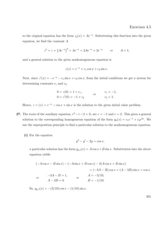 Exercises 4.5
to the original equation has the form zp(x) = Ae−x
. Substituting this function into the given
equation, we ﬁnd the constant A.
z + z = Ae−x
+ Ae−x
= 2Ae−x
= 2e−x
⇒ A = 1,
and a general solution to the given nonhomogeneous equation is
z(x) = e−x
+ c1 cos x + c2 sin x .
Next, since z (x) = −e−x
− c1 sin x + c2 cos x, from the initial conditions we get a system for
determining constants c1 and c2.
0 = z(0) = 1 + c1 ,
0 = z (0) = −1 + c2
⇒
c1 = −1,
c2 = 1.
Hence, z = (x) = e−x
− cos x + sin x is the solution to the given initial value problem.
27. The roots of the auxiliary equation, r2
−r −2 = 0, are r = −1 and r = 2. This gives a general
solution to the corresponding homogeneous equation of the form yh(x) = c1e−x
+ c2e2x
. We
use the superposition principle to ﬁnd a particular solution to the nonhomogeneous equation.
(i) For the equation
y − y − 2y = cos x,
a particular solution has the form yp,1(x) = A cos x+B sin x. Substitution into the above
equation yields
(−A cos x − B sin x) − (−A sin x + B cos x) − 2(A cos x + B sin x)
= (−3A − B) cos x + (A − 3B) sin x = cos x
⇒
−3A − B = 1,
A − 3B = 0
⇒
A = −3/10,
B = −1/10.
So, yp,1(x) = −(3/10) cos x − (1/10) sin x.
201
 