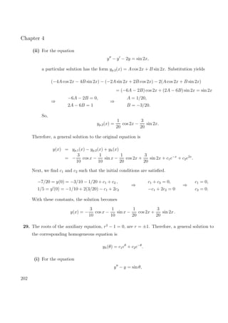 Chapter 4
(ii) For the equation
y − y − 2y = sin 2x,
a particular solution has the form yp,2(x) = A cos 2x + B sin 2x. Substitution yields
(−4A cos 2x − 4B sin 2x) − (−2A sin 2x + 2B cos 2x) − 2(A cos 2x + B sin 2x)
= (−6A − 2B) cos 2x + (2A − 6B) sin 2x = sin 2x
⇒
−6A − 2B = 0,
2A − 6B = 1
⇒
A = 1/20,
B = −3/20.
So,
yp,2(x) =
1
20
cos 2x −
3
20
sin 2x.
Therefore, a general solution to the original equation is
y(x) = yp,1(x) − yp,2(x) + yh(x)
= −
3
10
cos x −
1
10
sin x −
1
20
cos 2x +
3
20
sin 2x + c1e−x
+ c2e2x
.
Next, we ﬁnd c1 and c2 such that the initial conditions are satisﬁed.
−7/20 = y(0) = −3/10 − 1/20 + c1 + c2 ,
1/5 = y (0) = −1/10 + 2(3/20) − c1 + 2c2
⇒
c1 + c2 = 0,
−c1 + 2c2 = 0
⇒
c1 = 0,
c2 = 0.
With these constants, the solution becomes
y(x) = −
3
10
cos x −
1
10
sin x −
1
20
cos 2x +
3
20
sin 2x .
29. The roots of the auxiliary equation, r2
− 1 = 0, are r = ±1. Therefore, a general solution to
the corresponding homogeneous equation is
yh(θ) = c1eθ
+ c2e−θ
.
(i) For the equation
y − y = sin θ,
202
 