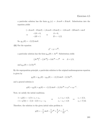 Exercises 4.5
a particular solution has the form yp,1(x) = A cos θ + B sin θ. Substitution into the
equation yields
(−A cos θ − B sin θ) − (A cos θ + B sin θ) = −2A cos θ − 2B sin θ = sin θ
⇒
−2A = 0,
−2B = 1
⇒
A = 0,
B = −1/2.
So, yp,1(θ) = −(1/2) sin θ.
(ii) For the equation
y − y = e2θ
,
a particular solution has the form yp,2(θ) = Ae2θ
. Substitution yields
Ae2θ
− Ae2θ
= 3Ae2θ
= e2θ
⇒ A = 1/3,
and yp,2(θ) = (1/3)e2θ
.
By the superposition principle, a particular solution to the original nonhomogeneous equation
is given by
yp(θ) = yp,1(θ) − yp,2(θ) = −(1/2) sin θ − (1/3)e2θ
,
and a general solution is
y(θ) = yp(θ) + yh(θ) = −(1/2) sin θ − (1/3)e2θ
+ c1eθ
+ c2e−θ
.
Next, we satisfy the initial conditions.
1 = y(0) = −1/3 + c1 + c2 ,
−1 = y (0) = −1/2 − 2/3 + c1 − c2
⇒
c1 + c2 = 4/3,
c1 − c2 = 1/6
⇒
c1 = 3/4,
c2 = 7/12.
Therefore, the solution to the given initial value problem is
y(θ) = −
1
2
sin θ −
1
3
e2θ
+
3
4
eθ
+
7
12
e−θ
.
203
 