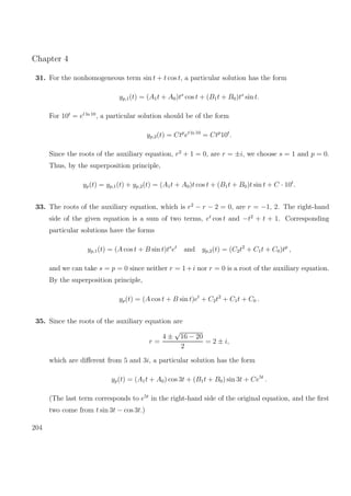 Chapter 4
31. For the nonhomogeneous term sin t + t cos t, a particular solution has the form
yp,1(t) = (A1t + A0)ts
cos t + (B1t + B0)ts
sin t.
For 10t
= et ln 10
, a particular solution should be of the form
yp,2(t) = Ctp
et ln 10
= Ctp
10t
.
Since the roots of the auxiliary equation, r2
+ 1 = 0, are r = ±i, we choose s = 1 and p = 0.
Thus, by the superposition principle,
yp(t) = yp,1(t) + yp,2(t) = (A1t + A0)t cos t + (B1t + B0)t sin t + C · 10t
.
33. The roots of the auxiliary equation, which is r2
− r − 2 = 0, are r = −1, 2. The right-hand
side of the given equation is a sum of two terms, et
cos t and −t2
+ t + 1. Corresponding
particular solutions have the forms
yp,1(t) = (A cos t + B sin t)ts
et
and yp,2(t) = (C2t2
+ C1t + C0)tp
,
and we can take s = p = 0 since neither r = 1+i nor r = 0 is a root of the auxiliary equation.
By the superposition principle,
yp(t) = (A cos t + B sin t)et
+ C2t2
+ C1t + C0 .
35. Since the roots of the auxiliary equation are
r =
4 ±
√
16 − 20
2
= 2 ± i,
which are diﬀerent from 5 and 3i, a particular solution has the form
yp(t) = (A1t + A0) cos 3t + (B1t + B0) sin 3t + Ce5t
.
(The last term corresponds to e5t
in the right-hand side of the original equation, and the ﬁrst
two come from t sin 3t − cos 3t.)
204
 