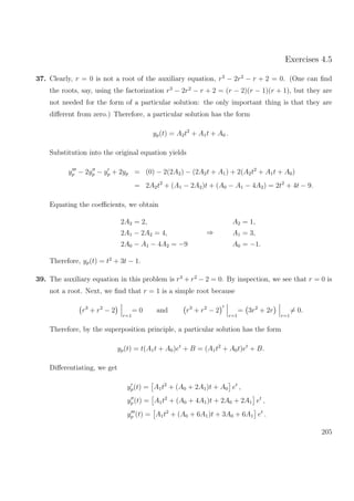 Exercises 4.5
37. Clearly, r = 0 is not a root of the auxiliary equation, r3
− 2r2
− r + 2 = 0. (One can ﬁnd
the roots, say, using the factorization r3
− 2r2
− r + 2 = (r − 2)(r − 1)(r + 1), but they are
not needed for the form of a particular solution: the only important thing is that they are
diﬀerent from zero.) Therefore, a particular solution has the form
yp(t) = A2t2
+ A1t + A0 .
Substitution into the original equation yields
yp − 2yp − yp + 2yp = (0) − 2(2A2) − (2A2t + A1) + 2(A2t2
+ A1t + A0)
= 2A2t2
+ (A1 − 2A2)t + (A0 − A1 − 4A2) = 2t2
+ 4t − 9.
Equating the coeﬃcients, we obtain
2A2 = 2,
2A1 − 2A2 = 4,
2A0 − A1 − 4A2 = −9
⇒
A2 = 1,
A1 = 3,
A0 = −1.
Therefore, yp(t) = t2
+ 3t − 1.
39. The auxiliary equation in this problem is r3
+ r2
− 2 = 0. By inspection, we see that r = 0 is
not a root. Next, we ﬁnd that r = 1 is a simple root because
r3
+ r2
− 2
r=1
= 0 and r3
+ r2
− 2
r=1
= 3r2
+ 2r
r=1
= 0.
Therefore, by the superposition principle, a particular solution has the form
yp(t) = t(A1t + A0)et
+ B = (A1t2
+ A0t)et
+ B.
Diﬀerentiating, we get
yp(t) = A1t2
+ (A0 + 2A1)t + A0 et
,
yp(t) = A1t2
+ (A0 + 4A1)t + 2A0 + 2A1 et
,
yp (t) = A1t2
+ (A0 + 6A1)t + 3A0 + 6A1 et
.
205
 