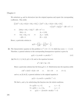 Chapter 4
We substitute yp and its derivatives into the original equation and equate the corresponding
coeﬃcients. This yields
A1t2
+ (A0 + 6A1)t + 3A0 + 6A1 + A1t2
+ (A0 + 4A1)t + 2A0 + 2A1
−2 A1t2
+ A0t et
− 2B = tet
+ 1
⇒ [10A1t + 8A1 + 5A0] et
− 2B = tet
+ 1
⇒
10A1 = 1,
8A1 + 5A0 = 0,
−2B = 1
⇒
A1 = 1/10,
A0 = −4/25,
B = −1/2.
Hence, a particular solution is
yp(t) =
1
10
t −
4
25
tet
−
1
2
.
41. The characteristic equation in this problem is r2
+ 2r + 5 = 0, which has roots r = −1 ± 2i.
Therefore, a general solution to the corresponding homogeneous equation is given by
yh(t) = (c1 cos 2t + c2 sin 2t) e−t
. (4.1)
(a) For 0 ≤ t ≤ 3π/2, g(t) ≡ 10, and so the equation becomes
y + 2y + 5y = 10.
Hence a particular solution has the form yp(t) ≡ A. Substitution into the equation yields
(A) + 2(A) + 5(A) = 10 ⇒ 5A = 10 ⇒ A = 2,
and so, on [0, 3π/2], a general solution to the original equation is
y1(t) = (c1 cos 2t + c2 sin 2t) e−t
+ 2.
We ﬁnd c1 and c2 by substituting this function into the initial conditions.
0 = y1(0) = c1 + 2,
0 = y1(0) = −c1 + 2c2
⇒
c1 = −2,
c2 = −1
⇒ y1(t) = − (2 cos 2t + sin 2t) e−t
+ 2.
206
 
