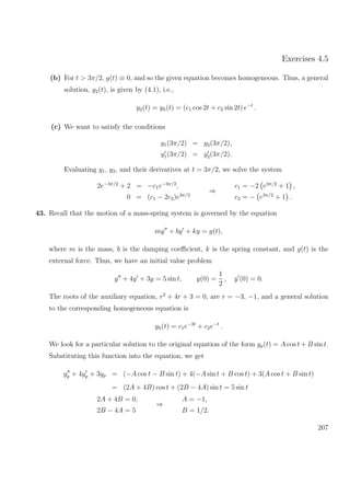 Exercises 4.5
(b) For t > 3π/2, g(t) ≡ 0, and so the given equation becomes homogeneous. Thus, a general
solution, y2(t), is given by (4.1), i.e.,
y2(t) = yh(t) = (c1 cos 2t + c2 sin 2t) e−t
.
(c) We want to satisfy the conditions
y1(3π/2) = y2(3π/2),
y1(3π/2) = y2(3π/2).
Evaluating y1, y2, and their derivatives at t = 3π/2, we solve the system
2e−3π/2
+ 2 = −c1e−3π/2
,
0 = (c1 − 2c2)e3π/2
⇒
c1 = −2 e3π/2
+ 1 ,
c2 = − e3π/2
+ 1 .
43. Recall that the motion of a mass-spring system is governed by the equation
my + by + ky = g(t),
where m is the mass, b is the damping coeﬃcient, k is the spring constant, and g(t) is the
external force. Thus, we have an initial value problem
y + 4y + 3y = 5 sin t, y(0) =
1
2
, y (0) = 0.
The roots of the auxiliary equation, r2
+ 4r + 3 = 0, are r = −3, −1, and a general solution
to the corresponding homogeneous equation is
yh(t) = c1e−3t
+ c2e−t
.
We look for a particular solution to the original equation of the form yp(t) = A cos t + B sin t.
Substituting this function into the equation, we get
yp + 4yp + 3yp = (−A cos t − B sin t) + 4(−A sin t + B cos t) + 3(A cos t + B sin t)
= (2A + 4B) cos t + (2B − 4A) sin t = 5 sin t
2A + 4B = 0,
2B − 4A = 5
⇒
A = −1,
B = 1/2.
207
 