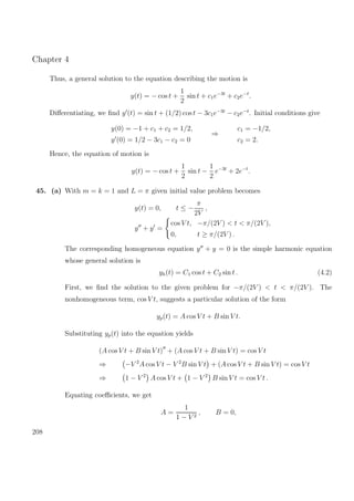 Chapter 4
Thus, a general solution to the equation describing the motion is
y(t) = − cos t +
1
2
sin t + c1e−3t
+ c2e−t
.
Diﬀerentiating, we ﬁnd y (t) = sin t + (1/2) cos t − 3c1e−3t
− c2e−t
. Initial conditions give
y(0) = −1 + c1 + c2 = 1/2,
y (0) = 1/2 − 3c1 − c2 = 0
⇒
c1 = −1/2,
c2 = 2.
Hence, the equation of motion is
y(t) = − cos t +
1
2
sin t −
1
2
e−3t
+ 2e−t
.
45. (a) With m = k = 1 and L = π given initial value problem becomes
y(t) = 0, t ≤ −
π
2V
,
y + y =
cos V t, −π/(2V ) < t < π/(2V ),
0, t ≥ π/(2V ) .
The corresponding homogeneous equation y + y = 0 is the simple harmonic equation
whose general solution is
yh(t) = C1 cos t + C2 sin t . (4.2)
First, we ﬁnd the solution to the given problem for −π/(2V ) < t < π/(2V ). The
nonhomogeneous term, cos V t, suggests a particular solution of the form
yp(t) = A cos V t + B sin V t.
Substituting yp(t) into the equation yields
(A cos V t + B sin V t) + (A cos V t + B sin V t) = cos V t
⇒ −V 2
A cos V t − V 2
B sin V t + (A cos V t + B sin V t) = cos V t
⇒ 1 − V 2
A cos V t + 1 − V 2
B sin V t = cos V t .
Equating coeﬃcients, we get
A =
1
1 − V 2
, B = 0,
208
 