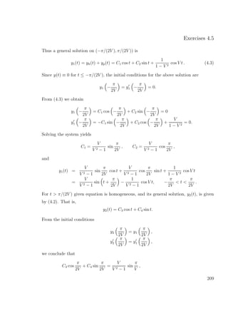 Exercises 4.5
Thus a general solution on (−π/(2V ), π/(2V )) is
y1(t) = yh(t) + yp(t) = C1 cos t + C2 sin t +
1
1 − V 2
cos V t . (4.3)
Since y(t) ≡ 0 for t ≤ −π/(2V ), the initial conditions for the above solution are
y1 −
π
2V
= y1 −
π
2V
= 0.
From (4.3) we obtain
y1 −
π
2V
= C1 cos −
π
2V
+ C2 sin −
π
2V
= 0
y1 −
π
2V
= −C1 sin −
π
2V
+ C2 cos −
π
2V
+
V
1 − V 2
= 0.
Solving the system yields
C1 =
V
V 2 − 1
sin
π
2V
, C2 =
V
V 2 − 1
cos
π
2V
,
and
y1(t) =
V
V 2 − 1
sin
π
2V
cos t +
V
V 2 − 1
cos
π
2V
sin t +
1
1 − V 2
cos V t
=
V
V 2 − 1
sin t +
π
2V
−
1
V 2 − 1
cos V t, −
π
2V
< t <
π
2V
.
For t > π/(2V ) given equation is homogeneous, and its general solution, y2(t), is given
by (4.2). That is,
y2(t) = C3 cos t + C4 sin t.
From the initial conditions
y2
π
2V
= y1
π
2V
,
y2
π
2V
= y1
π
2V
,
we conclude that
C3 cos
π
2V
+ C4 sin
π
2V
=
V
V 2 − 1
sin
π
V
,
209
 