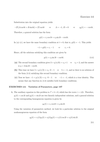 Exercises 4.6
Substitution into the original equation yields
−27(A cos 6t + B sin 6t) = 27 cos 6t ⇒ A = −1, B = 0 ⇒ yp(t) = − cos 6t.
Therefore, a general solution has the form
y(t) = c1 cos 3t + c2 sin 3t − cos 6t.
In (a)–(c), we have the same boundary condition at t = 0, that is, y(0) = −1. This yields
−1 = y(0) = c1 − 1 ⇒ c1 = 0.
Hence, all the solutions satisfying this condition are given by
y(t) = c2 sin 3t − cos 6t. (4.4)
(a) The second boundary condition gives 3 = y (π/6) = c2 +1 ⇒ c2 = 2, and the answer
is y = 2 sin 3t − cos 6t.
(b) This time we have 5 = y (π/3) = c2 · 0 − 1 ⇒ 5 = −1, and so there is no solution of
the form (4.4) satisfying this second boundary condition.
(c) Now we have −1 = y (π/3) = c2 · 0 − 1 ⇒ −1 = −1, which is a true identity. This
means that any function in (4.4) satisﬁes both boundary conditions.
EXERCISES 4.6: Variation of Parameters, page 197
1. The auxiliary equation in this problem is r2
+ 4 = 0, which has the roots r = ±2i. Therefore,
y1(t) = cos 2t and y2(t) = sin 2t are two linearly independent solutions, and a general solution
to the corresponding homogeneous equation is given by
yh(t) = c1 cos 2t + c2 sin 2t.
Using the variation of parameters method, we look for a particular solution to the original
nonhomogeneous equation of the form
yp(t) = v1(t)y1(t) + v2(t)y2(t) = v1(t) cos 2t + v2(t) sin 2t.
211
 