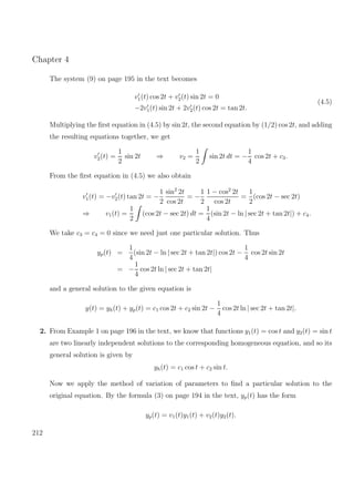 Chapter 4
The system (9) on page 195 in the text becomes
v1(t) cos 2t + v2(t) sin 2t = 0
−2v1(t) sin 2t + 2v2(t) cos 2t = tan 2t.
(4.5)
Multiplying the ﬁrst equation in (4.5) by sin 2t, the second equation by (1/2) cos 2t, and adding
the resulting equations together, we get
v2(t) =
1
2
sin 2t ⇒ v2 =
1
2
sin 2t dt = −
1
4
cos 2t + c3.
From the ﬁrst equation in (4.5) we also obtain
v1(t) = −v2(t) tan 2t = −
1
2
sin2
2t
cos 2t
= −
1
2
1 − cos2
2t
cos 2t
=
1
2
(cos 2t − sec 2t)
⇒ v1(t) =
1
2
(cos 2t − sec 2t) dt =
1
4
(sin 2t − ln | sec 2t + tan 2t|) + c4.
We take c3 = c4 = 0 since we need just one particular solution. Thus
yp(t) =
1
4
(sin 2t − ln | sec 2t + tan 2t|) cos 2t −
1
4
cos 2t sin 2t
= −
1
4
cos 2t ln | sec 2t + tan 2t|
and a general solution to the given equation is
y(t) = yh(t) + yp(t) = c1 cos 2t + c2 sin 2t −
1
4
cos 2t ln | sec 2t + tan 2t|.
2. From Example 1 on page 196 in the text, we know that functions y1(t) = cos t and y2(t) = sin t
are two linearly independent solutions to the corresponding homogeneous equation, and so its
general solution is given by
yh(t) = c1 cos t + c2 sin t.
Now we apply the method of variation of parameters to ﬁnd a particular solution to the
original equation. By the formula (3) on page 194 in the text, yp(t) has the form
yp(t) = v1(t)y1(t) + v2(t)y2(t).
212
 