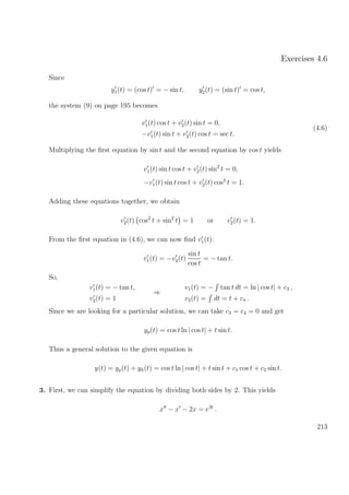 Exercises 4.6
Since
y1(t) = (cos t) = − sin t, y2(t) = (sin t) = cos t,
the system (9) on page 195 becomes
v1(t) cos t + v2(t) sin t = 0,
−v1(t) sin t + v2(t) cos t = sec t.
(4.6)
Multiplying the ﬁrst equation by sin t and the second equation by cos t yields
v1(t) sin t cos t + v2(t) sin2
t = 0,
−v1(t) sin t cos t + v2(t) cos2
t = 1.
Adding these equations together, we obtain
v2(t) cos2
t + sin2
t = 1 or v2(t) = 1.
From the ﬁrst equation in (4.6), we can now ﬁnd v1(t):
v1(t) = −v2(t)
sin t
cos t
= − tan t.
So,
v1(t) = − tan t,
v2(t) = 1
⇒
v1(t) = − tan t dt = ln | cos t| + c3 ,
v2(t) = dt = t + c4 .
Since we are looking for a particular solution, we can take c3 = c4 = 0 and get
yp(t) = cos t ln | cos t| + t sin t.
Thus a general solution to the given equation is
y(t) = yp(t) + yh(t) = cos t ln | cos t| + t sin t + c1 cos t + c2 sin t.
3. First, we can simplify the equation by dividing both sides by 2. This yields
x − x − 2x = e3t
.
213
 