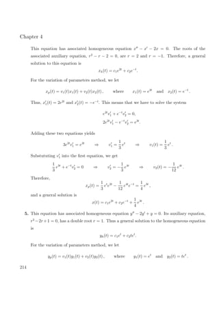 Chapter 4
This equation has associated homogeneous equation x − x − 2x = 0. The roots of the
associated auxiliary equation, r2
− r − 2 = 0, are r = 2 and r = −1. Therefore, a general
solution to this equation is
xh(t) = c1e2t
+ c2e−t
.
For the variation of parameters method, we let
xp(t) = v1(t)x1(t) + v2(t)x2(t) , where x1(t) = e2t
and x2(t) = e−t
.
Thus, x1(t) = 2e2t
and x2(t) = −e−t
. This means that we have to solve the system
e2t
v1 + e−t
v2 = 0,
2e2t
v1 − e−t
v2 = e3t
.
Adding these two equations yields
3e2t
v1 = e3t
⇒ v1 =
1
3
et
⇒ v1(t) =
1
3
et
.
Substututing v1 into the ﬁrst equation, we get
1
3
e3t
+ e−t
v2 = 0 ⇒ v2 = −
1
3
e4t
⇒ v2(t) = −
1
12
e4t
.
Therefore,
xp(t) =
1
3
et
e2t
−
1
12
e4t
e−t
=
1
4
e3t
,
and a general solution is
x(t) = c1e2t
+ c2e−t
+
1
4
e3t
.
5. This equation has associated homogeneous equation y − 2y + y = 0. Its auxiliary equation,
r2
−2r+1 = 0, has a double root r = 1. Thus a general solution to the homogeneous equation
is
yh(t) = c1et
+ c2tet
.
For the variation of parameters method, we let
yp(t) = v1(t)y1(t) + v2(t)y2(t) , where y1(t) = et
and y2(t) = tet
.
214
 