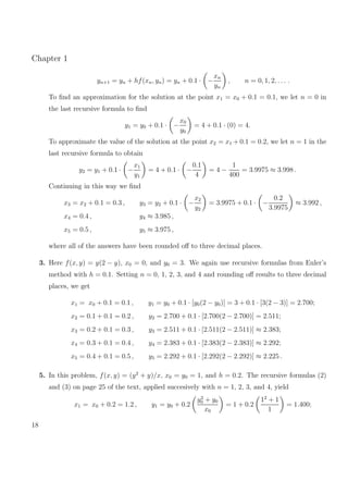 Chapter 1
yn+1 = yn + hf(xn, yn) = yn + 0.1 · −
xn
yn
, n = 0, 1, 2, . . . .
To ﬁnd an approximation for the solution at the point x1 = x0 + 0.1 = 0.1, we let n = 0 in
the last recursive formula to ﬁnd
y1 = y0 + 0.1 · −
x0
y0
= 4 + 0.1 · (0) = 4.
To approximate the value of the solution at the point x2 = x1 + 0.1 = 0.2, we let n = 1 in the
last recursive formula to obtain
y2 = y1 + 0.1 · −
x1
y1
= 4 + 0.1 · −
0.1
4
= 4 −
1
400
= 3.9975 ≈ 3.998 .
Continuing in this way we ﬁnd
x3 = x2 + 0.1 = 0.3 , y3 = y2 + 0.1 · −
x2
y2
= 3.9975 + 0.1 · −
0.2
3.9975
≈ 3.992 ,
x4 = 0.4 , y4 ≈ 3.985 ,
x5 = 0.5 , y5 ≈ 3.975 ,
where all of the answers have been rounded oﬀ to three decimal places.
3. Here f(x, y) = y(2 − y), x0 = 0, and y0 = 3. We again use recursive formulas from Euler’s
method with h = 0.1. Setting n = 0, 1, 2, 3, and 4 and rounding oﬀ results to three decimal
places, we get
x1 = x0 + 0.1 = 0.1 , y1 = y0 + 0.1 · [y0(2 − y0)] = 3 + 0.1 · [3(2 − 3)] = 2.700;
x2 = 0.1 + 0.1 = 0.2 , y2 = 2.700 + 0.1 · [2.700(2 − 2.700)] = 2.511;
x3 = 0.2 + 0.1 = 0.3 , y3 = 2.511 + 0.1 · [2.511(2 − 2.511)] ≈ 2.383;
x4 = 0.3 + 0.1 = 0.4 , y4 = 2.383 + 0.1 · [2.383(2 − 2.383)] ≈ 2.292;
x5 = 0.4 + 0.1 = 0.5 , y5 = 2.292 + 0.1 · [2.292(2 − 2.292)] ≈ 2.225 .
5. In this problem, f(x, y) = (y2
+ y)/x, x0 = y0 = 1, and h = 0.2. The recursive formulas (2)
and (3) on page 25 of the text, applied succesively with n = 1, 2, 3, and 4, yield
x1 = x0 + 0.2 = 1.2 , y1 = y0 + 0.2
y2
0 + y0
x0
= 1 + 0.2
12
+ 1
1
= 1.400;
18
 