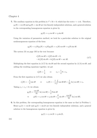 Chapter 4
7. The auxiliary equation in this problem is r2
+16 = 0, which has the roots r = ±4i. Therefore,
y1(θ) = cos 4θ and y2(θ) = sin 4θ are two linearly independent solutions, and a general solution
to the corresponding homogeneous equation is given by
yh(θ) = c1 cos 4θ + c2 sin 4θ.
Using the variation of parameters method, we look for a particular solution to the original
nonhomogeneous equation of the form
yp(θ) = v1(θ)y1(θ) + v2(θ)y2(θ) = v1(θ) cos 4θ + v2(θ) sin 4θ.
The system (9) on page 195 in the text becomes
v1(θ) cos 4θ + v2(θ) sin 4θ = 0,
−4v1(θ) sin 4θ + 4v2(θ) cos 4θ = sec 4θ.
(4.7)
Multiplying the ﬁrst equation in (4.7) by sin 4θ and the second equation by (1/4) cos 4θ, and
adding the resulting equations together, we get
v2(θ) =
1
4
⇒ v2 =
1
4
θ + c3.
From the ﬁrst equation in (4.7) we also obtain
v1(θ) = −
1
4
tan 4θ ⇒ v1(θ) = −
1
4
tan 4θ dθ =
1
16
ln | cos 4θ| + c4.
Taking c3 = c4 = 0, we obtain
yp(θ) =
cos 4θ
16
ln | cos 4θ| +
1
4
θ sin 4θ
⇒ y(θ) = c1 cos 4θ + c2 sin 4θ +
θ
4
sin 4θ +
cos 4θ
16
ln | cos 4θ|.
9. In this problem, the corresponding homogeneous equation is the same as that in Problem 1.
Hence y1(t) = cos 2t and y2(t) = sin 2t are two linearly independent solutions, and a general
solution to the homogeneous equation is given by
yh(t) = c1 cos 2t + c2 sin 2t,
216
 