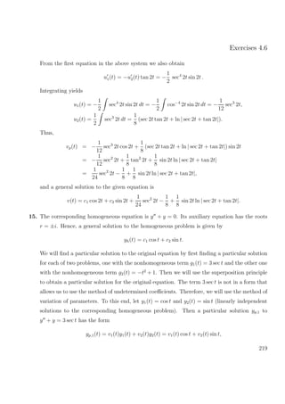 Exercises 4.6
From the ﬁrst equation in the above system we also obtain
u1(t) = −u2(t) tan 2t = −
1
2
sec4
2t sin 2t .
Integrating yields
u1(t) = −
1
2
sec4
2t sin 2t dt = −
1
2
cos−4
2t sin 2t dt = −
1
12
sec3
2t,
u2(t) =
1
2
sec3
2t dt =
1
8
(sec 2t tan 2t + ln | sec 2t + tan 2t|).
Thus,
vp(t) = −
1
12
sec3
2t cos 2t +
1
8
(sec 2t tan 2t + ln | sec 2t + tan 2t|) sin 2t
= −
1
12
sec2
2t +
1
8
tan2
2t +
1
8
sin 2t ln | sec 2t + tan 2t|
=
1
24
sec2
2t −
1
8
+
1
8
sin 2t ln | sec 2t + tan 2t|,
and a general solution to the given equation is
v(t) = c1 cos 2t + c2 sin 2t +
1
24
sec2
2t −
1
8
+
1
8
sin 2t ln | sec 2t + tan 2t|.
15. The corresponding homogeneous equation is y + y = 0. Its auxiliary equation has the roots
r = ±i. Hence, a general solution to the homogeneous problem is given by
yh(t) = c1 cos t + c2 sin t.
We will ﬁnd a particular solution to the original equation by ﬁrst ﬁnding a particular solution
for each of two problems, one with the nonhomogeneous term g1(t) = 3 sec t and the other one
with the nonhomogeneous term g2(t) = −t2
+ 1. Then we will use the superposition principle
to obtain a particular solution for the original equation. The term 3 sec t is not in a form that
allows us to use the method of undetermined coeﬃcients. Therefore, we will use the method of
variation of parameters. To this end, let y1(t) = cos t and y2(t) = sin t (linearly independent
solutions to the corresponding homogeneous problem). Then a particular solution yp,1 to
y + y = 3 sec t has the form
yp,1(t) = v1(t)y1(t) + v2(t)y2(t) = v1(t) cos t + v2(t) sin t,
219
 
