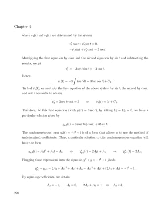 Chapter 4
where v1(t) and v2(t) are determined by the system
v1 cos t + v2 sin t = 0,
−v1 sin t + v2 cos t = 3 sec t.
Multiplying the ﬁrst equation by cos t and the second equation by sin t and subtracting the
results, we get
v1 = −3 sec t sin t = −3 tan t.
Hence
v1(t) = −3 tan t dt = 3 ln | cos t| + C1 .
To ﬁnd v2(t), we multiply the ﬁrst equation of the above system by sin t, the second by cos t,
and add the results to obtain
v2 = 3 sec t cos t = 3 ⇒ v2(t) = 3t + C2 .
Therefore, for this ﬁrst equation (with g1(t) = 3 sec t), by letting C1 = C2 = 0, we have a
particular solution given by
yp,1(t) = 3 cos t ln | cos t| + 3t sin t.
The nonhomogeneous term g2(t) = −t2
+ 1 is of a form that allows us to use the method of
undetermined coeﬃcients. Thus, a particular solution to this nonhomogeneous equation will
have the form
yp,2(t) = A2t2
+ A1t + A0 ⇒ yp,2(t) = 2A2t + A1 ⇒ yp,2(t) = 2A2 .
Plugging these expressions into the equation y + y = −t2
+ 1 yields
yp,2 + yp,2 = 2A2 + A2t2
+ A1t + A0 = A2t2
+ A1t + (2A2 + A0) = −t2
+ 1.
By equating coeﬃcients, we obtain
A2 = −1, A1 = 0, 2A2 + A0 = 1 ⇒ A0 = 3.
220
 