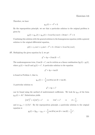 Exercises 4.6
Therefore, we have
yp,2(t) = −t2
+ 3.
By the superposition principle, we see that a particular solution to the original problem is
given by
yp(t) = yp,1(t) + yp,2(t) = 3 cos t ln | cos t| + 3t sin t − t2
+ 3.
Combining this solution with the general solution to the homogeneous equation yields a general
solution to the original diﬀerential equation,
y(t) = c1 cos t + c2 sin t − t2
+ 3 + 3t sin t + 3 cos t ln | cos t|.
17. Multiplying the given equation by 2, we get
y + 4y = 2 tan 2t − et
.
The nonhomogeneous term, 2 tan 2t−et
, can be written as a linear combination 2g1(t)−g2(t),
where g1(t) = tan 2t and g2(t) = et
. A particular solution to the equation
y + 4y = tan 2t
is found in Problem 1, that is,
yp,1(t) = −
1
4
cos 2t ln | sec 2t + tan 2t|.
A particular solution to
y + 4y = et
can be found using the method of undetermined coeﬃcients. We look for yp,2 of the form
yp,2(t) = Aet
. Substitution yields
Aet
+ 4 Aet
= et
⇒ 5Aet
= et
⇒ A =
1
5
,
and so yp,2 = (1/5)et
. By the superposition principle, a particular solution to the original
equation is
yp(t) = 2yp,1 − yp,2 = −
1
2
cos 2t ln | sec 2t + tan 2t| −
1
5
et
.
221
 