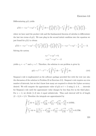 Exercises 4.6
Diﬀerentiating y(t) yields
y (t) = −c1e−t
+ c2et
+
et
2
t
1
e−x
x
dx +
et
2
e−t
t
+
e−t
2
t
1
ex
x
dx −
e−t
2
et
t
,
where we have used the product rule and the fundamental theorem of calculus to diﬀerentiate
the last two terms of y(t). We now plug in the second initial condition into the equation we
just found for y (t) to obtain
y (1) = −c1e−1
+ c2e1
+
−e−1
2
e1
1
+
e1
2
e−1
1
= −c1e−1
+ c2e1
−
1
2
+
1
2
= −2.
Solving the system
c1e−1
+ c2e1
= 0,
−c1e−1
+ c2e1
= −2
yields c2 = −e−1
and c1 = e1
. Therefore, the solution to our problem is given by
y(t) = e1−t
− et−1
+
et
2
t
1
e−x
x
dx −
e−t
2
t
1
ex
x
dx . (4.8)
Simpson’s rule is implemented on the software package provided free with the text (see also
the discussion of the solution to Problem 25 in Exercises 2.3). Simpson’s rule requires an even
number of intervals, but we don’t know how many are required to obtain the 2-place accuracy
desired. We will compute the approximate value of y(t) at t = 2 using 2, 4, 6, . . . intervals
for Simpson’s rule until the approximate value changes by less than ﬁve in the third place.
For n = 2, we divide [1, 2] into 4 equal subintervals. Thus each interval will be of length
(2 − 1)/4 = 1/4. Therefore the integrals are approximated by
2
1
ex
x
dx ≈
1
12
e1
1
+ 4
e1.25
1.25
+ 2
e1.5
1.5
+ 4
e1.75
1.75
+
e2
2
≈ 3.0592 ,
2
1
e−x
x
dx ≈
1
12
e−1
1
+ 4
e−1.25
1.25
+ 2
e−1.5
1.5
+ 4
e−1.75
1.75
+
e−2
2
≈ 0.1706 .
223
 