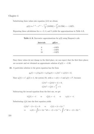 Chapter 4
Substituting these values into equation (4.8) we obtain
y(2) ≈ e1−2
− e2−1
−
e−2
2
(3.0592) +
e2
2
(0.1706) = −1.9271 .
Repeating these calculations for n = 3, 4, and 5 yields the approximations in Table 4-A.
Table 4–A: Successive approximations for y(2) using Simpson’s rule.
Intervals y(2) ≈y(2) ≈y(2) ≈
6 −1.9275
8 −1.9275
10 −1.9275
Since these values do not change in the third place, we can expect that the ﬁrst three places
are accurate and we obtained an approximate solution of y(2) = −1.93 .
21. A particular solution to the given equation has the form
yp(t) = v1(t)y1(t) + v2(t)y2(t) = v1(t)et
+ v2(t)(t + 1).
Since y1(t) = et
, y2(t) ≡ 1, the system (9), with a = a(t) = t and g(t) = t2
, becomes
v1(t)et
+ v2(t)(t + 1) = 0,
v1(t)et
+ v2(t) =
t2
t
= t.
Subtracting the second equation from the ﬁrst one, we get
tv2(t) = −t ⇒ v2(t) = −1 ⇒ v2(t) = −t.
Substituting v2(t) into the ﬁrst equation yields
v1(t)et
− (t + 1) = 0 ⇒ v1(t) = (t + 1)e−t
⇒ v1(t) = (t + 1)e−t
dt = −(t + 1)e−t
+ e−t
dt = −(t + 2)e−t
.
224
 